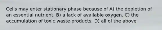 Cells may enter stationary phase because of A) the depletion of an essential nutrient. B) a lack of available oxygen. C) the accumulation of toxic waste products. D) all of the above