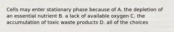 Cells may enter stationary phase because of A. the depletion of an essential nutrient B. a lack of available oxygen C. the accumulation of toxic waste products D. all of the choices