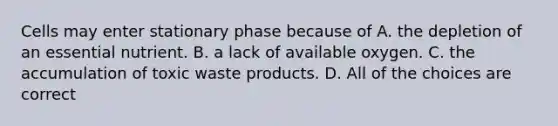 Cells may enter stationary phase because of A. the depletion of an essential nutrient. B. a lack of available oxygen. C. the accumulation of toxic waste products. D. All of the choices are correct