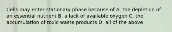 Cells may enter stationary phase because of A. the depletion of an essential nutrient B. a lack of available oxygen C. the accumulation of toxic waste products D. all of the above