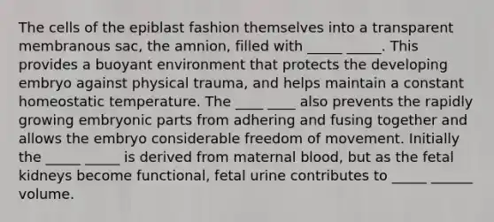 The cells of the epiblast fashion themselves into a transparent membranous sac, the amnion, filled with _____ _____. This provides a buoyant environment that protects the developing embryo against physical trauma, and helps maintain a constant homeostatic temperature. The ____ ____ also prevents the rapidly growing embryonic parts from adhering and fusing together and allows the embryo considerable freedom of movement. Initially the _____ _____ is derived from maternal blood, but as the fetal kidneys become functional, fetal urine contributes to _____ ______ volume.