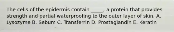 The cells of the epidermis contain _____, a protein that provides strength and partial waterproofing to the outer layer of skin. A. Lysozyme B. Sebum C. Transferrin D. Prostaglandin E. Keratin