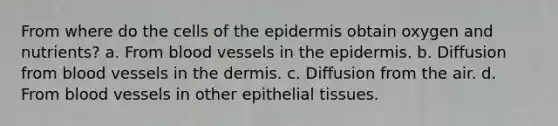 From where do the cells of the epidermis obtain oxygen and nutrients? a. From blood vessels in the epidermis. b. Diffusion from blood vessels in the dermis. c. Diffusion from the air. d. From blood vessels in other epithelial tissues.