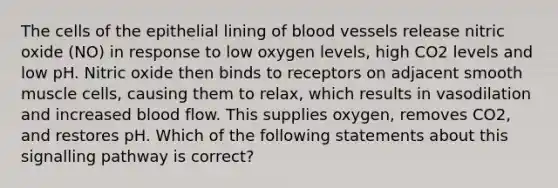 The cells of the epithelial lining of blood vessels release nitric oxide (NO) in response to low oxygen levels, high CO2 levels and low pH. Nitric oxide then binds to receptors on adjacent smooth muscle cells, causing them to relax, which results in vasodilation and increased blood flow. This supplies oxygen, removes CO2, and restores pH. Which of the following statements about this signalling pathway is correct?