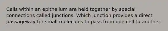 Cells within an epithelium are held together by special connections called junctions. Which junction provides a direct passageway for small molecules to pass from one cell to another.