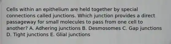 Cells within an epithelium are held together by special connections called junctions. Which junction provides a direct passageway for small molecules to pass from one cell to another? A. Adhering junctions B. Desmosomes C. Gap junctions D. Tight junctions E. Glial junctions