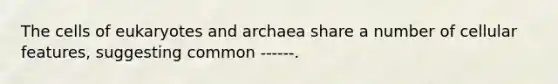 The cells of eukaryotes and archaea share a number of cellular features, suggesting common ------.