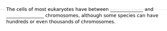 The cells of most eukaryotes have between ______________ and ________________ chromosomes, although some species can have hundreds or even thousands of chromosomes.