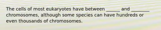 The cells of most eukaryotes have between ______ and ________ chromosomes, although some species can have hundreds or even thousands of chromosomes.