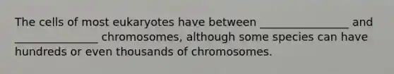 The cells of most eukaryotes have between ________________ and _______________ chromosomes, although some species can have hundreds or even thousands of chromosomes.