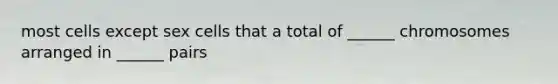 most cells except sex cells that a total of ______ chromosomes arranged in ______ pairs