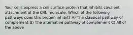 Your cells express a cell surface protein that inhibits covalent attachment of the C4b molecule. Which of the following pathways does this protein inhibit? A) The classical pathway of complement B) The alternative pathway of complement C) All of the above