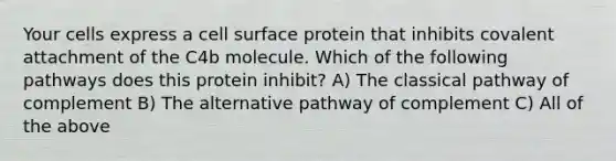 Your cells express a cell surface protein that inhibits covalent attachment of the C4b molecule. Which of the following pathways does this protein inhibit? A) The classical pathway of complement B) The alternative pathway of complement C) All of the above