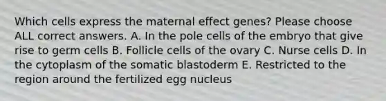 Which cells express the maternal effect genes? Please choose ALL correct answers. A. In the pole cells of the embryo that give rise to germ cells B. Follicle cells of the ovary C. Nurse cells D. In the cytoplasm of the somatic blastoderm E. Restricted to the region around the fertilized egg nucleus