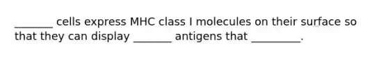 _______ cells express MHC class I molecules on their surface so that they can display _______ antigens that _________.