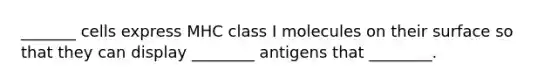 _______ cells express MHC class I molecules on their surface so that they can display ________ antigens that ________.