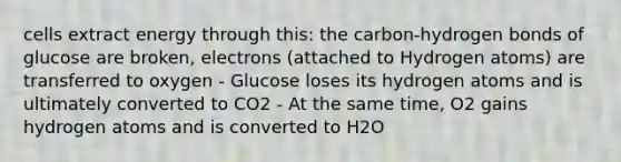 cells extract energy through this: the carbon-hydrogen bonds of glucose are broken, electrons (attached to Hydrogen atoms) are transferred to oxygen - Glucose loses its hydrogen atoms and is ultimately converted to CO2 - At the same time, O2 gains hydrogen atoms and is converted to H2O