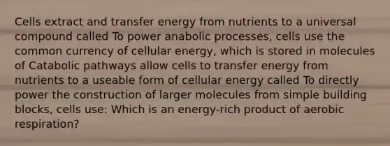 Cells extract and transfer energy from nutrients to a universal compound called To power anabolic processes, cells use the common currency of cellular energy, which is stored in molecules of Catabolic pathways allow cells to transfer energy from nutrients to a useable form of cellular energy called To directly power the construction of larger molecules from simple building blocks, cells use: Which is an energy-rich product of aerobic respiration?