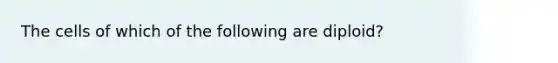 The cells of which of the following are diploid?
