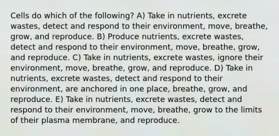 Cells do which of the following? A) Take in nutrients, excrete wastes, detect and respond to their environment, move, breathe, grow, and reproduce. B) Produce nutrients, excrete wastes, detect and respond to their environment, move, breathe, grow, and reproduce. C) Take in nutrients, excrete wastes, ignore their environment, move, breathe, grow, and reproduce. D) Take in nutrients, excrete wastes, detect and respond to their environment, are anchored in one place, breathe, grow, and reproduce. E) Take in nutrients, excrete wastes, detect and respond to their environment, move, breathe, grow to the limits of their plasma membrane, and reproduce.