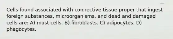 Cells found associated with connective tissue proper that ingest foreign substances, microorganisms, and dead and damaged cells are: A) mast cells. B) fibroblasts. C) adipocytes. D) phagocytes.