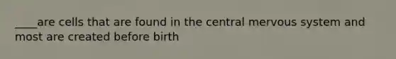 ____are cells that are found in the central mervous system and most are created before birth