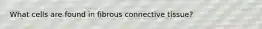 What cells are found in fibrous connective tissue?