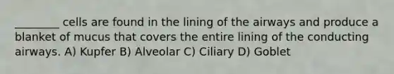 ________ cells are found in the lining of the airways and produce a blanket of mucus that covers the entire lining of the conducting airways. A) Kupfer B) Alveolar C) Ciliary D) Goblet