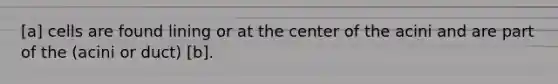 [a] cells are found lining or at the center of the acini and are part of the (acini or duct) [b].