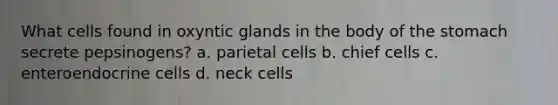 What cells found in oxyntic glands in the body of the stomach secrete pepsinogens? a. parietal cells b. chief cells c. enteroendocrine cells d. neck cells