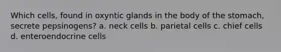 Which cells, found in oxyntic glands in the body of the stomach, secrete pepsinogens? a. neck cells b. parietal cells c. chief cells d. enteroendocrine cells