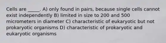 Cells are _____. A) only found in pairs, because single cells cannot exist independently B) limited in size to 200 and 500 micrometers in diameter C) characteristic of eukaryotic but not prokaryotic organisms D) characteristic of prokaryotic and eukaryotic organisms