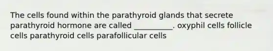 The cells found within the parathyroid glands that secrete parathyroid hormone are called __________. oxyphil cells follicle cells parathyroid cells parafollicular cells