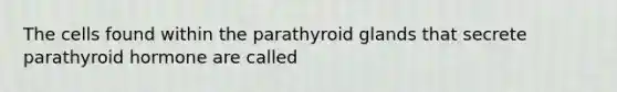 The cells found within the parathyroid glands that secrete parathyroid hormone are called