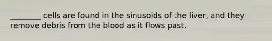 ________ cells are found in the sinusoids of the liver, and they remove debris from the blood as it flows past.