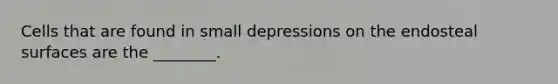 Cells that are found in small depressions on the endosteal surfaces are the ________.