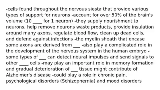 -cells found throughout the nervous siesta that provide various types of support for neurons -account for over 50% of the brain's volume (10 ____ for 1 neuron) -they supply nourishment to neurons, help remove neurons waste products, provide insulation around many axons, regulate blood flow, clean up dead cells, and defend against infections -the myelin sheath that encase some axons are derived from ___ -also play a complicated role in the development of the nervous system in the human embryo -some types of ___ can detect neural impulses and send signals to other ____ cells -may play an important role in memory formation and gradual deterioration of ___ tissue might contribute of Alzheimer's disease -could play a role in chronic pain, psychological disorders (Schizophernia) and mood disorders