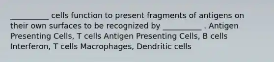 __________ cells function to present fragments of antigens on their own surfaces to be recognized by __________ . Antigen Presenting Cells, T cells Antigen Presenting Cells, B cells Interferon, T cells Macrophages, Dendritic cells