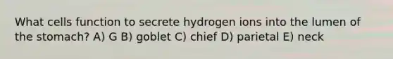 What cells function to secrete hydrogen ions into the lumen of <a href='https://www.questionai.com/knowledge/kLccSGjkt8-the-stomach' class='anchor-knowledge'>the stomach</a>? A) G B) goblet C) chief D) parietal E) neck