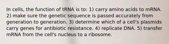 In cells, the function of tRNA is to: 1) carry amino acids to mRNA. 2) make sure the genetic sequence is passed accurately from generation to generation. 3) determine which of a cell's plasmids carry genes for antibiotic resistance. 4) replicate DNA. 5) transfer mRNA from the cell's nucleus to a ribosome.