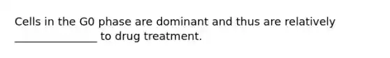 Cells in the G0 phase are dominant and thus are relatively _______________ to drug treatment.