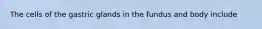 The cells of the gastric glands in the fundus and body include