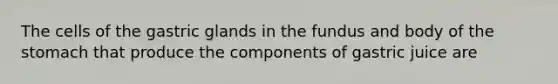 The cells of the gastric glands in the fundus and body of the stomach that produce the components of gastric juice are