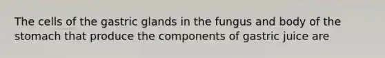 The cells of the gastric glands in the fungus and body of the stomach that produce the components of gastric juice are