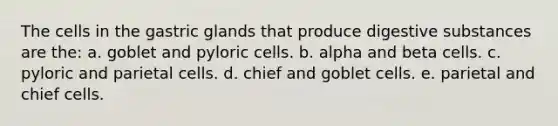 The cells in the gastric glands that produce digestive substances are the: a. goblet and pyloric cells. b. alpha and beta cells. c. pyloric and parietal cells. d. chief and goblet cells. e. parietal and chief cells.