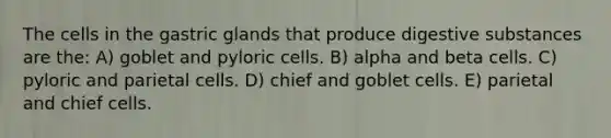 The cells in the gastric glands that produce digestive substances are the: A) goblet and pyloric cells. B) alpha and beta cells. C) pyloric and parietal cells. D) chief and goblet cells. E) parietal and chief cells.