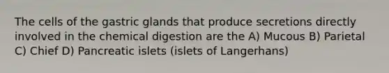 The cells of the gastric glands that produce secretions directly involved in the chemical digestion are the A) Mucous B) Parietal C) Chief D) Pancreatic islets (islets of Langerhans)