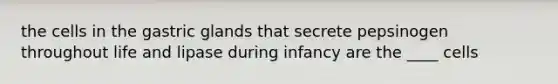 the cells in the gastric glands that secrete pepsinogen throughout life and lipase during infancy are the ____ cells