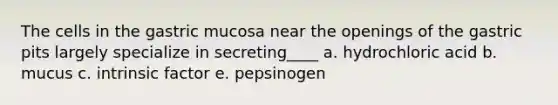 The cells in the gastric mucosa near the openings of the gastric pits largely specialize in secreting____ a. hydrochloric acid b. mucus c. intrinsic factor e. pepsinogen