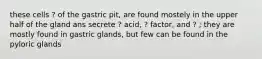 these cells ? of the gastric pit, are found mostely in the upper half of the gland ans secrete ? acid, ? factor, and ? ; they are mostly found in gastric glands, but few can be found in the pyloric glands